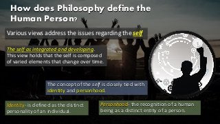 How does Philosophy define the
Human Person?
Various views address the issues regarding the self
The self as integrated and developing.
This view holds that the self is composed
of varied elements that change over time.
The concept of the self is closely tied with
identity and personhood.
Identity- is defined as the distinct
personality of an individual.
Personhood- the recognition of a human
being as a distinct entity of a person.
 