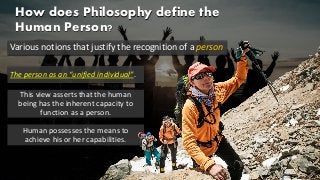 How does Philosophy define the
Human Person?
Various notions that justify the recognition of a person
The person as an “unified individual”.
This view asserts that the human
being has the inherent capacity to
function as a person.
Human possesses the means to
achieve his or her capabilities.
 