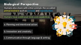 Biological Perspective
Humans also share with other animals the so-called
primal instincts such as survival and reproduction.
Humans have additional traits and capabilities:
a. Planning and intentional action
b. Innovation and creativity
c. Communication through language & writing
 