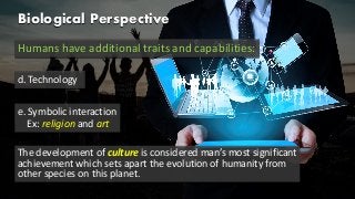 Biological Perspective
Humans have additional traits and capabilities:
d. Technology
e. Symbolic interaction
Ex: religion and art
The development of culture is considered man’s most significant
achievement which sets apart the evolution of humanity from
other species on this planet.
 