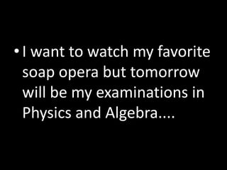 •I want to watch my favorite
soap opera but tomorrow
will be my examinations in
Physics and Algebra....
 