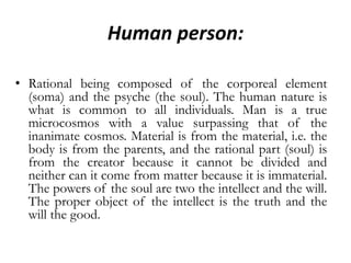 Human person:Rational being composed of the corporeal element (soma) and the psyche (the soul). The human nature is what is common to all individuals. Man is a true microcosmos with a value surpassing that of the inanimate cosmos. Material is from the material, i.e. the body is from the parents, and the rational part (soul) is from the creator because it cannot be divided and neither can it come from matter because it is immaterial. The powers of the soul are two the intellect and the will. The proper object of the intellect is the truth and the will the good.