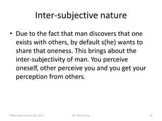 Tuesday, February 15, 2011Mr. Thomas Raji 37The existence of other human beingsThe human being discovers that he is not an isolated verse. That one exists with other rational beings. A  person is born in a family. Thus the first and basic unit of society is this the family. If one fights the family one actually fights society. If one changes the notion of the family one is endangering society.  This was explained in Introduction to Ethics.