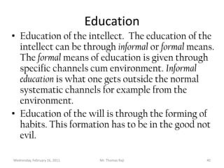 Tuesday, February 15, 2011Mr. Thomas Raji 39Need to educate the spiritual facultiesThere is need to educate the intellect and the will. This education has to be holistic and not limited to a particular facet. Education, which comes from the word e-ducere means to bring out the brightest part of the human person. In this particular case to make the real qualities of a human being shine out.