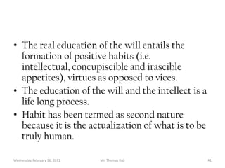 Tuesday, February 15, 2011Mr. Thomas Raji 40EducationEducation of the intellect.  The education of the intellect can be through informal or formal means. The formal means of education is given through specific channels cum environment. Informal education is what one gets outside the normal systematic channels for example from the environment.Education of the will is through the forming of habits. This formation has to be in the good not evil.