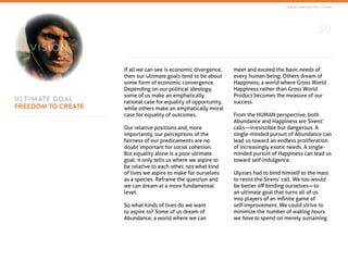 50
ULTIMATE GOAL
FREEDOM TO CREATE
If all we can see is economic divergence,
then our ultimate goals tend to be about
some form of economic convergence.
Depending on our political ideology,
some of us make an emphatically
rational case for equality of opportunity,
while others make an emphatically moral
case for equality of outcomes.
Our relative positions and, more
importantly, our perceptions of the
fairness of our predicaments are no
doubt important for social cohesion.
But equality alone is a poor ultimate
goal: it only tells us where we aspire to
be relative to each other, not what kind
of lives we aspire to make for ourselves
as a species. Reframe the question and
we can dream at a more fundamental
level.
So what kinds of lives do we want
to aspire to? Some of us dream of
Abundance, a world where we can
meet and exceed the basic needs of
every human being. Others dream of
Happiness, a world where Gross World
Happiness rather than Gross World
Product becomes the measure of our
success.
From the HUMAN perspective, both
Abundance and Happiness are Sirens’
calls—irresistible but dangerous. A
single-minded pursuit of Abundance can
lead us toward an endless proliferation
of increasingly exotic needs. A single-
minded pursuit of Happiness can lead us
toward self-indulgence.
Ulysses had to bind himself to the mast
to resist the Sirens’ call. We too would
be better off binding ourselves—to
an ultimate goal that turns all of us
into players of an infinite game of
self-improvement. We could strive to
minimize the number of waking hours
we have to spend on merely sustaining
V I SION
HOW WE SPEND OUR LIVES / VISION
 