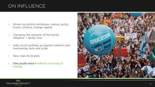 • Driven by distinct attributes: mature, gritty,
brave, creative, change agents
• Changing the dynamic of the family:
influence + family time
• India youth pushing up against tradition and
maintaining duty and pride
• New rules for brands
• One youth voice = millions of voices of
change
ON INFLUENCE
17
 