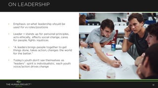 ON LEADERSHIP
19
• Emphasis on what leadership should be
used for vs roles/positions
• Leader = stands up for personal principles,
acts ethically, effects social change, cares
for people, fights injustices
• “A leaders brings people together to get
things done, takes action, changes the world
for the better.”
• Today’s youth don’t see themselves as
“leaders”: spirit is individualistic, each youth
voice/action drives change
 