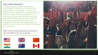 2
THE HUMAN PROJECT™
A global research study and strategic
methodology that connects brands and
organizations with people. In 2016, The
Human Project presents an intimate portrait
of global youth and young Millennials, a
generation of men and women who wield
powerful influence and are vastly different
than previous youth generations. The
challenge for brands and organizations to
swiftly connect with these influencers is large
and complex.
5183 Youth, Young Millennials and Parents
were studied across six countries:
US, UK, China, India, Australia and Canada
 