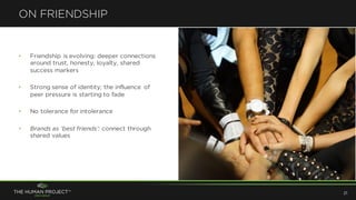 • Friendship is evolving: deeper connections
around trust, honesty, loyalty, shared
success markers
• Strong sense of identity; the influence of
peer pressure is starting to fade
• No tolerance for intolerance
• Brands as ‘best friends’: connect through
shared values
ON FRIENDSHIP
21
 