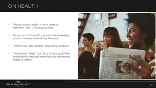 • Worry about health + work hard to
maintain; fear of losing parents
• Expert in “both/and”: parents acknowledge
smart choices/maintaining balance
• “Otherwise, I’m Healthy” prevailing attitude
• Traditional “diets” out: fast food is guilt-free
favorite/not enough exercise but awareness
leads to action
ON HEALTH
25
 