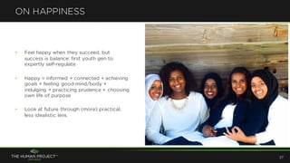 • Feel happy when they succeed, but
success is balance: first youth gen to
expertly self-regulate
• Happy = informed + connected + achieving
goals + feeling good mind/body +
indulging + practicing prudence + choosing
own life of purpose
• Look at future through (more) practical,
less idealistic lens
ON HAPPINESS
27
 