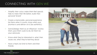 • Amplify their voice: make them feel special,
help to make their life better, build their
personal ‘brand’
• Create a memorable, personal experience;
be there when it counts, know what your
promise is and deliver on it (be authentic)
• Acknowledge them as an influencer: involve
them, give them a job to do, let them be
your advocate
• Know what they’re interested in, what their
issues are, what they’re learning about
• Have a heart, be kind to them and their
friends
CONNECTING WITH GEN WE
30
 