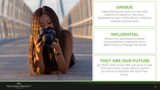 Influencing disproportionately;
unprecedented openness/voice;
determined to change the world
9
UNIQUE
INFLUENTIAL
THEY ARE OUR FUTURE
Values/behaviors; born on the web,
masters of platform; first post-
globalization gen; multicultural, embrace
multiple perspectives.
By 2024, 50% of Gen WE will work in jobs
that don’t exist today. Worry current
economic conditions will spoil their
future.
 