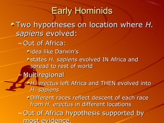 Early Hominids
Two hypotheses on location where H.
sapiens evolved:
– Out of Africa:
    idea like Darwin’s
    states H. sapiens evolved IN Africa and
    spread to rest of world
– Multiregional
    H. erectus left Africa and THEN evolved into
    H. sapiens
    Different races reflect descent of each race
    from H. erectus in different locations
– Out of Africa hypothesis supported by
  most evidence.
 