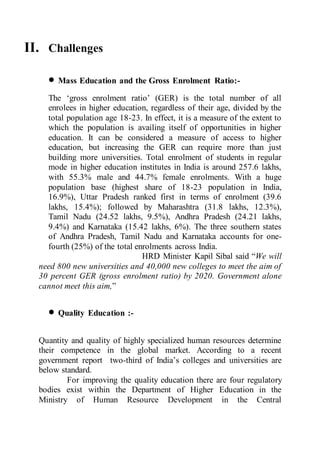 II. Challenges
 Mass Education and the Gross Enrolment Ratio:-
The ‘gross enrolment ratio’ (GER) is the total number of all
enrolees in higher education, regardless of their age, divided by the
total population age 18-23. In effect, it is a measure of the extent to
which the population is availing itself of opportunities in higher
education. It can be considered a measure of access to higher
education, but increasing the GER can require more than just
building more universities. Total enrolment of students in regular
mode in higher education institutes in India is around 257.6 lakhs,
with 55.3% male and 44.7% female enrolments. With a huge
population base (highest share of 18-23 population in India,
16.9%), Uttar Pradesh ranked first in terms of enrolment (39.6
lakhs, 15.4%); followed by Maharashtra (31.8 lakhs, 12.3%),
Tamil Nadu (24.52 lakhs, 9.5%), Andhra Pradesh (24.21 lakhs,
9.4%) and Karnataka (15.42 lakhs, 6%). The three southern states
of Andhra Pradesh, Tamil Nadu and Karnataka accounts for one-
fourth (25%) of the total enrolments across India.
HRD Minister Kapil Sibal said “We will
need 800 new universities and 40,000 new colleges to meet the aim of
30 percent GER (gross enrolment ratio) by 2020. Government alone
cannot meet this aim,”
 Quality Education :-
Quantity and quality of highly specialized human resources determine
their competence in the global market. According to a recent
government report two-third of India’s colleges and universities are
below standard.
For improving the quality education there are four regulatory
bodies exist within the Department of Higher Education in the
Ministry of Human Resource Development in the Central
 