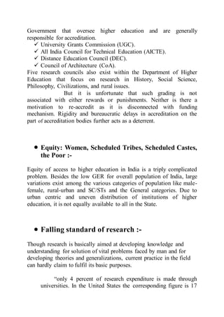 Government that oversee higher education and are generally
responsible for accreditation.
 University Grants Commission (UGC).
 All India Council for Technical Education (AICTE).
 Distance Education Council (DEC).
 Council of Architecture (CoA).
Five research councils also exist within the Department of Higher
Education that focus on research in History, Social Science,
Philosophy, Civilizations, and rural issues.
But it is unfortunate that such grading is not
associated with either rewards or punishments. Neither is there a
motivation to re-accredit as it is disconnected with funding
mechanism. Rigidity and bureaucratic delays in accreditation on the
part of accreditation bodies further acts as a deterrent.
 Equity: Women, Scheduled Tribes, Scheduled Castes,
the Poor :-
Equity of access to higher education in India is a triply complicated
problem. Besides the low GER for overall population of India, large
variations exist among the various categories of population like male-
female, rural-urban and SC/STs and the General categories. Due to
urban centric and uneven distribution of institutions of higher
education, it is not equally available to all in the State.
 Falling standard of research :-
Though research is basically aimed at developing knowledge and
understanding for solution of vital problems faced by man and for
developing theories and generalizations, current practice in the field
can hardly claim to fulfil its basic purposes.
“only 4 percent of research expenditure is made through
universities. In the United States the corresponding figure is 17
 