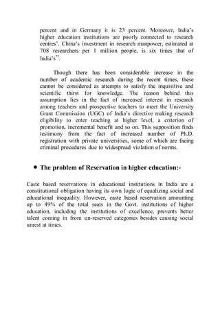 percent and in Germany it is 23 percent. Moreover, India’s
higher education institutions are poorly connected to research
centres’. China’s investment in research manpower, estimated at
708 researchers per 1 million people, is six times that of
India’s”.
Though there has been considerable increase in the
number of academic research during the recent times, these
cannot be considered as attempts to satisfy the inquisitive and
scientific thirst for knowledge. The reason behind this
assumption lies in the fact of increased interest in research
among teachers and prospective teachers to meet the University
Grant Commission (UGC) of India’s directive making research
eligibility to enter teaching at higher level, a criterion of
promotion, incremental benefit and so on. This supposition finds
testimony from the fact of increased number of Ph.D.
registration with private universities, some of which are facing
criminal procedures due to widespread violation of norms.
 The problem of Reservation in higher education:-
Caste based reservations in educational institutions in India are a
constitutional obligation having its own logic of equalizing social and
educational inequality. However, caste based reservation amounting
up to 49% of the total seats in the Govt. institutions of higher
education, including the institutions of excellence, prevents better
talent coming in from un-reserved categories besides causing social
unrest at times.
 