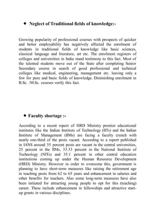  Neglect of Traditional fields of knowledge:-
Growing popularity of professional courses with prospects of quicker
and better employability has negatively affected the enrolment of
students in traditional fields of knowledge like basic sciences,
classical language and literature, art etc. The enrolment registers of
colleges and universities in India stand testimony to this fact. Most of
the talented students move out of the State after completing Senior
Secondary course in search of good professional and technical
colleges like medical, engineering, management etc. leaving only a
few for pure and basic fields of knowledge. Diminishing enrolment in
B.Sc. /M.Sc. courses verify this fact.
 Faculty shortage :-
According to a recent report of HRD Ministry premier educational
institutes like the Indian Institute of Technology (IITs) and the Indian
Institute of Management (IIMs) are facing a faculty crunch with
nearly one-third of the posts vacant. According to a report published
in IANS around 35 percent posts are vacant in the central universities,
25 percent in the IIMs, 33.33 percent in the National Institute of
Technology (NITs) and 35.1 percent in other central education
institutions coming up under the Human Resource Development
(HRD) Ministry. However in order to overcome this, government is
planning to have short-term measures like raising the retirement age
in teaching posts from 62 to 65 years and enhancement in salaries and
other benefits for teachers. Also some long-term measures have also
been initiated for attracting young people to opt for this (teaching)
career. These include enhancement in fellowships and attractive start-
up grants in various disciplines.
 