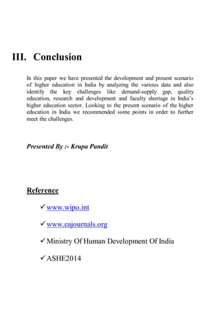 III. Conclusion
In this paper we have presented the development and present scenario
of higher education in India by analyzing the various data and also
identify the key challenges like demand-supply gap, quality
education, research and development and faculty shortage in India’s
higher education sector. Looking to the present scenario of the higher
education in India we recommended some points in order to further
meet the challenges.
Presented By :- Krupa Pandit
Reference
www.wipo.int
www.eajournals.org
Ministry Of Human Development Of India
ASHE2014
 