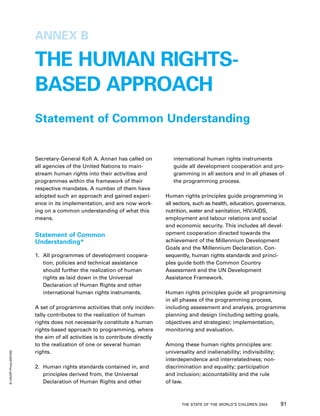 ANNEX B

                         THE HUMAN RIGHTS-
                         BASED APPROACH
                         Statement of Common Understanding


                         Secretary-General Kofi A. Annan has called on            international human rights instruments
                         all agencies of the United Nations to main-              guide all development cooperation and pro-
                         stream human rights into their activities and            gramming in all sectors and in all phases of
                         programmes within the framework of their                 the programming process.
                         respective mandates. A number of them have
                         adopted such an approach and gained experi-           Human rights principles guide programming in
                         ence in its implementation, and are now work-         all sectors, such as health, education, governance,
                         ing on a common understanding of what this            nutrition, water and sanitation, HIV/AIDS,
                         means.                                                employment and labour relations and social
                                                                               and economic security. This includes all devel-
                         Statement of Common                                   opment cooperation directed towards the
                         Understanding*                                        achievement of the Millennium Development
                                                                               Goals and the Millennium Declaration. Con-
                         1. All programmes of development coopera-             sequently, human rights standards and princi-
                            tion, policies and technical assistance            ples guide both the Common Country
                            should further the realization of human            Assessment and the UN Development
                            rights as laid down in the Universal               Assistance Framework.
                            Declaration of Human Rights and other
                            international human rights instruments.            Human rights principles guide all programming
                                                                               in all phases of the programming process,
                         A set of programme activities that only inciden-      including assessment and analysis, programme
                         tally contributes to the realization of human         planning and design (including setting goals,
                         rights does not necessarily constitute a human        objectives and strategies); implementation,
                         rights-based approach to programming, where           monitoring and evaluation.
                         the aim of all activities is to contribute directly
                         to the realization of one or several human            Among these human rights principles are:
© UN/DPI Photo/203105C




                         rights.                                               universality and inalienability; indivisibility;
                                                                               interdependence and interrelatedness; non-
                         2. Human rights standards contained in, and           discrimination and equality; participation
                            principles derived from, the Universal             and inclusion; accountability and the rule
                            Declaration of Human Rights and other              of law.



                                                                                      THE STATE OF THE WORLD’S CHILDREN 2004      91
 