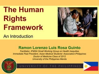 The Human
Rights
Framework
An Introduction

         Ramon Lorenzo Luis Rosa Guinto
          Facilitator, IFMSA Small Working Group on Health Inequities
    Immediate Past President, Asian Medical Students’ Association-Philippines
                          Doctor of Medicine Class of 2012
                         University of the Philippines Manila
 