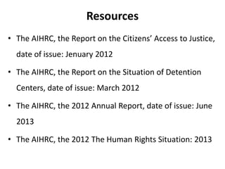 Resources
• The AIHRC, the Report on the Citizens’ Access to Justice,
date of issue: Jenuary 2012
• The AIHRC, the Report on the Situation of Detention
Centers, date of issue: March 2012

• The AIHRC, the 2012 Annual Report, date of issue: June
2013

• The AIHRC, the 2012 The Human Rights Situation: 2013

 