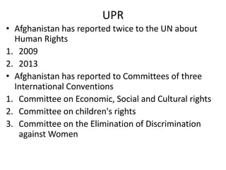 UPR
• Afghanistan has reported twice to the UN about
Human Rights
1. 2009
2. 2013
• Afghanistan has reported to Committees of three
International Conventions
1. Committee on Economic, Social and Cultural rights
2. Committee on children's rights
3. Committee on the Elimination of Discrimination
against Women

 