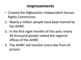 Improvements
• Created the Afghanistan Independent Human
Rights Commission
1. Nearly a million people have been trained by
the AIHRC
2. In the first eight months of this year, nearly
30 thousand people visited the regional
offices of the AIHRC
3. The AIHRC will monitor every day from all
prisons

 