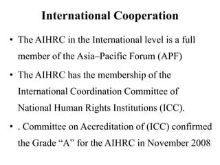 International Cooperation
• The AIHRC in the International level is a full

member of the Asia–Pacific Forum (APF)
• The AIHRC has the membership of the
International Coordination Committee of
National Human Rights Institutions (ICC).
• . Committee on Accreditation of (ICC) confirmed
the Grade “A” for the AIHRC in November 2008

 