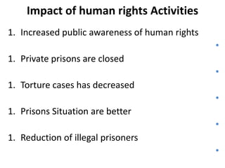 Impact of human rights Activities
1. Increased public awareness of human rights
•

1. Private prisons are closed
•
1. Torture cases has decreased

•
1. Prisons Situation are better
•

1. Reduction of illegal prisoners
•

 