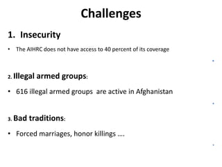 Challenges
1. Insecurity
• The AIHRC does not have access to 40 percent of its coverage

•
2. Illegal

armed groups:

• 616 illegal armed groups are active in Afghanistan
•
3. Bad

traditions:

• Forced marriages, honor killings ….
•

 