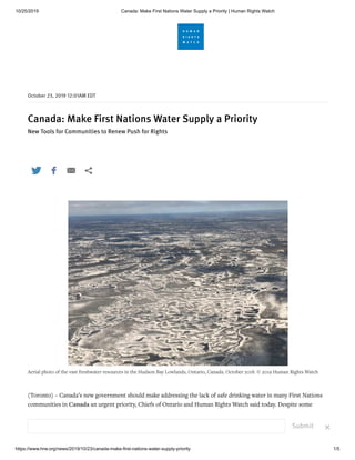 10/25/2019 Canada: Make First Nations Water Supply a Priority | Human Rights Watch
https://www.hrw.org/news/2019/10/23/canada-make-first-nations-water-supply-priority 1/5
Canada: Make First Nations Water Supply a Priority
New Tools for Communities to Renew Push for Rights
(Toronto) – Canada’s new government should make addressing the lack of safe drinking water in many First Nations
communities in Canada an urgent priority, Chiefs of Ontario and Human Rights Watch said today. Despite some
progress over the last four years, successive Canadian governments have an overall record of failure to deliver on their
promises for safe drinking water.
October , : AM EDT
Aerial photo of the vast freshwater resources in the Hudson Bay Lowlands, Ontario, Canada. October 2018. © 2019 Human Rights Watch
   
Submit ×
 