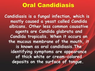 Oral Candidiasis
Candidiasis is a fungal infection, which is
   mostly caused a yeast called Candida
  albicans. Other less common causative
     agents are Candida glabrata and
   Candida tropicalis. When it occurs on
  the mucous membrane of the mouth, it
      is known as oral candidiasis.The
   identifying symptoms are appearance
      of thick white or cream-colored
    deposits on the surface of tongue.
 