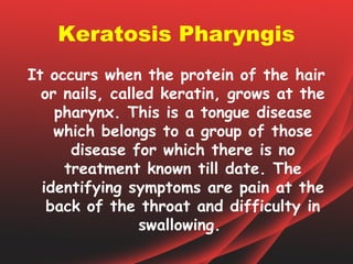 Keratosis Pharyngis
It occurs when the protein of the hair
  or nails, called keratin, grows at the
    pharynx. This is a tongue disease
    which belongs to a group of those
      disease for which there is no
     treatment known till date. The
  identifying symptoms are pain at the
   back of the throat and difficulty in
                swallowing.
 
