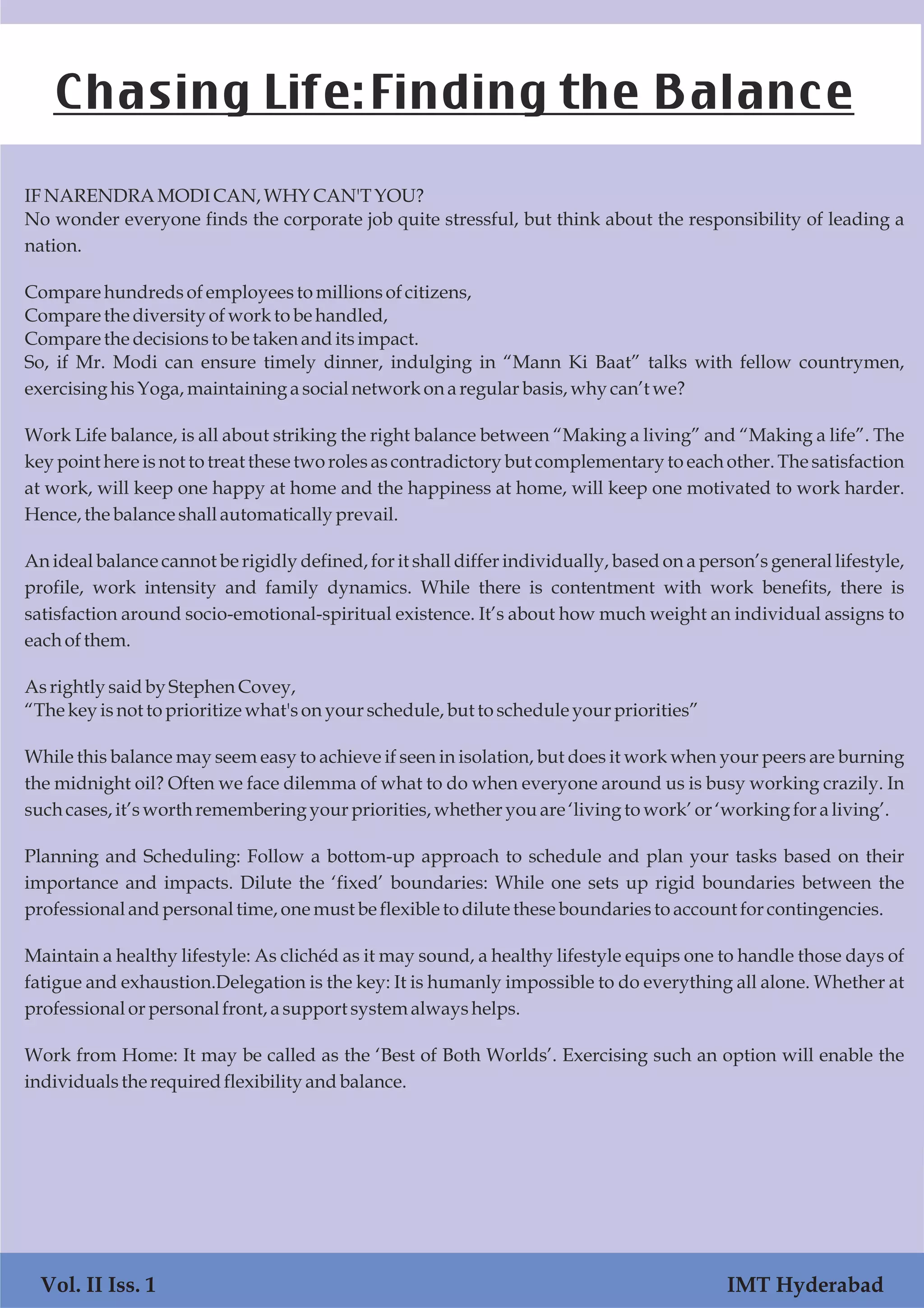 IFNARENDRAMODICAN,WHYCAN'TYOU?
No wonder everyone finds the corporate job quite stressful, but think about the responsibility of leading a
nation.
Comparehundredsofemployeesto millionsofcitizens,
Comparethe diversityofworkto be handled,
Comparethe decisionstobe taken anditsimpact.
So, if Mr. Modi can ensure timely dinner, indulging in “Mann Ki Baat” talks with fellow countrymen,
exercisinghisYoga,maintaining asocialnetwork ona regular basis,why can’twe?
Work Life balance, is all about striking the right balance between “Making a living” and “Making a life”. The
key point here is not to treat these two roles as contradictory but complementary to each other. The satisfaction
at work, will keep one happy at home and the happiness at home, will keep one motivated to work harder.
Hence,the balanceshallautomatically prevail.
An ideal balance cannot be rigidly defined, for it shall differ individually, based on a person’s general lifestyle,
profile, work intensity and family dynamics. While there is contentment with work benefits, there is
satisfaction around socio-emotional-spiritual existence. It’s about how much weight an individual assigns to
eachofthem.
Asrightly saidby StephenCovey,
“Thekey isnottoprioritize what'sonyourschedule,but toscheduleyourpriorities”
While this balance may seem easy to achieve if seen in isolation, but does it work when your peers are burning
the midnight oil? Often we face dilemma of what to do when everyone around us is busy working crazily. In
suchcases,it’sworthrememberingyourpriorities,whether youare ‘livingto work’or‘workingforaliving’.
Planning and Scheduling: Follow a bottom-up approach to schedule and plan your tasks based on their
importance and impacts. Dilute the ‘fixed’ boundaries: While one sets up rigid boundaries between the
professionalandpersonaltime,onemustbe flexible todilutetheseboundariestoaccountforcontingencies.
Maintain a healthy lifestyle: As clichéd as it may sound, a healthy lifestyle equips one to handle those days of
fatigue and exhaustion.Delegation is the key: It is humanly impossible to do everything all alone. Whether at
professionalorpersonalfront,asupportsystemalwayshelps.
Work from Home: It may be called as the ‘Best of Both Worlds’. Exercising such an option will enable the
individualsthe requiredflexibility andbalance.
Chasing Life:Finding the Balance
Vol. II Iss. 1 IMT Hyderabad
 