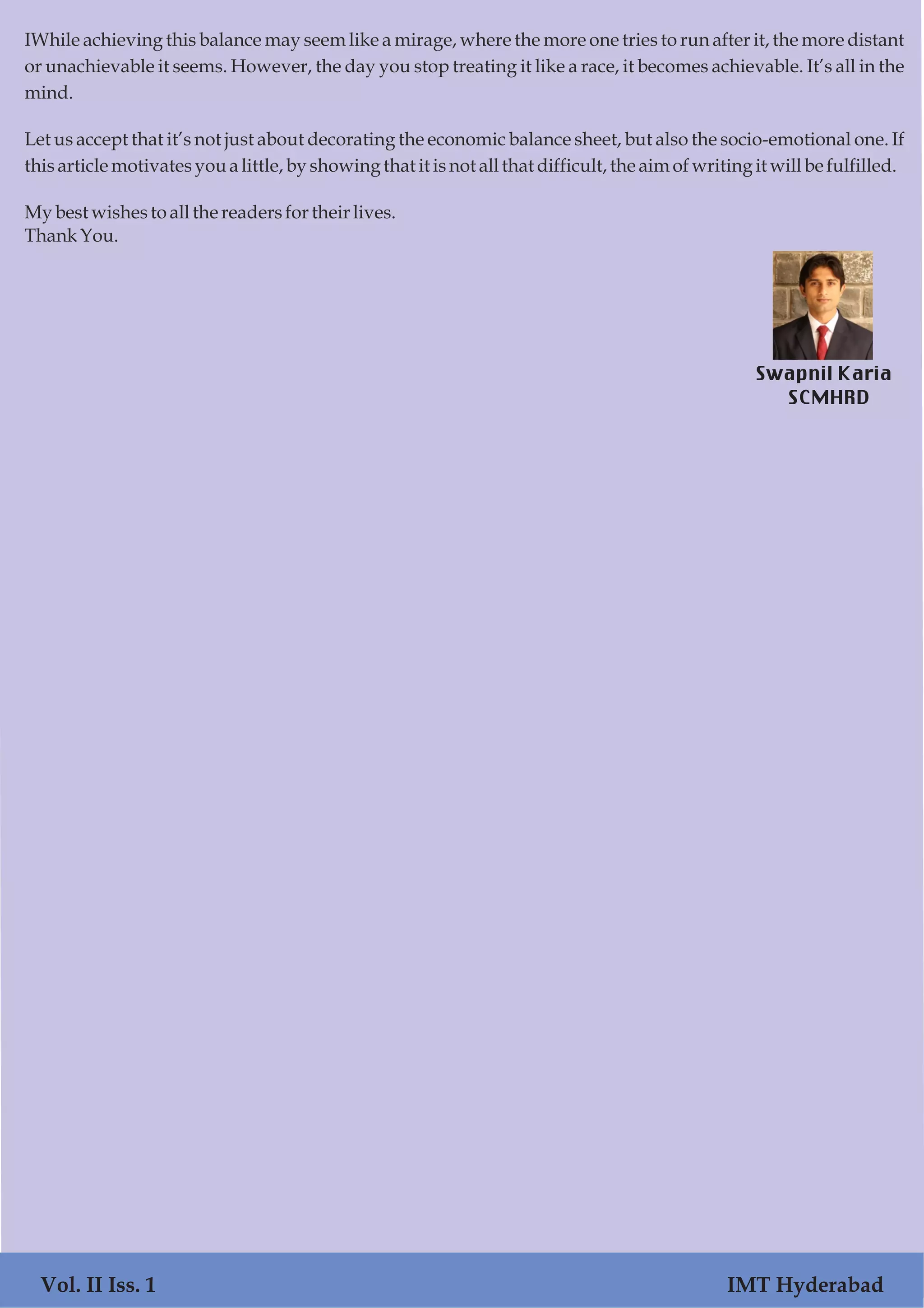 IWhile achieving this balance may seem like a mirage, where the more one tries to run after it, the more distant
or unachievable it seems. However, the day you stop treating it like a race, it becomes achievable. It’s all in the
mind.
Let us accept that it’s not just about decorating the economic balance sheet, but also the socio-emotional one. If
thisarticle motivatesyoualittle, by showingthat it isnotallthat difficult,the aimofwriting it will be fulfilled.
Mybest wishesto all the readersfortheir lives.
ThankYou.
Swapnil Karia
SCMHRD
Vol. II Iss. 1 IMT Hyderabad
 