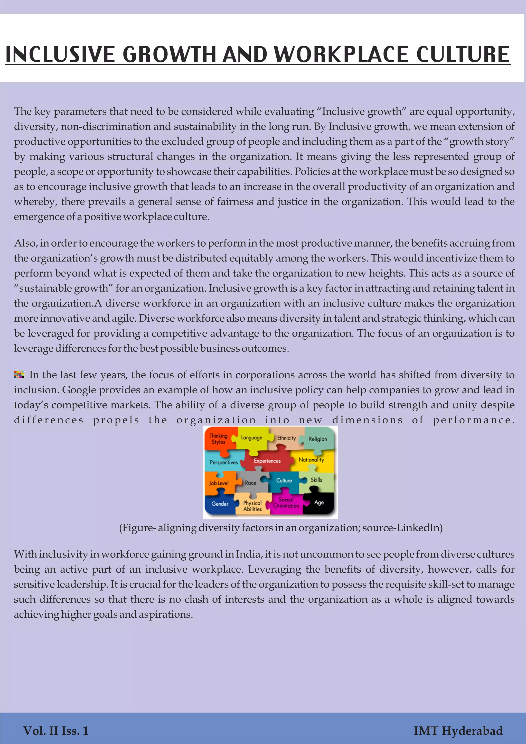 The key parameters that need to be considered while evaluating “Inclusive growth” are equal opportunity,
diversity, non-discrimination and sustainability in the long run. By Inclusive growth, we mean extension of
productive opportunities to the excluded group of people and including them as a part of the “growth story”
by making various structural changes in the organization. It means giving the less represented group of
people, a scope or opportunity to showcase their capabilities. Policies at the workplace must be so designed so
as to encourage inclusive growth that leads to an increase in the overall productivity of an organization and
whereby, there prevails a general sense of fairness and justice in the organization. This would lead to the
emergenceofa positiveworkplaceculture.
Also, in order to encourage the workers to perform in the most productive manner, the benefits accruing from
the organization’s growth must be distributed equitably among the workers. This would incentivize them to
perform beyond what is expected of them and take the organization to new heights. This acts as a source of
“sustainable growth” for an organization. Inclusive growth is a key factor in attracting and retaining talent in
the organization.A diverse workforce in an organization with an inclusive culture makes the organization
more innovative and agile. Diverse workforce also means diversity in talent and strategic thinking, which can
be leveraged for providing a competitive advantage to the organization. The focus of an organization is to
leverage differencesforthe best possiblebusinessoutcomes.
  In the last few years, the focus of efforts in corporations across the world has shifted from diversity to
inclusion. Google provides an example of how an inclusive policy can help companies to grow and lead in
today’s competitive markets. The ability of a diverse group of people to build strength and unity despite
d i f f e r e n c e s p r o p e l s t h e o r g a n i z a t i o n i n t o n e w d i m e n s i o n s o f p e r f o r m a n c e .
(Figure- aligning diversityfactorsinan organization;source-LinkedIn)
With inclusivity in workforce gaining ground in India, it is not uncommon to see people from diverse cultures
being an active part of an inclusive workplace. Leveraging the benefits of diversity, however, calls for
sensitive leadership. It is crucial for the leaders of the organization to possess the requisite skill-set to manage
such differences so that there is no clash of interests and the organization as a whole is aligned towards
achieving higher goalsandaspirations.
INCLUSIVE GROWTH AND WORKPLACE CULTURE
Vol. II Iss. 1 IMT Hyderabad
 