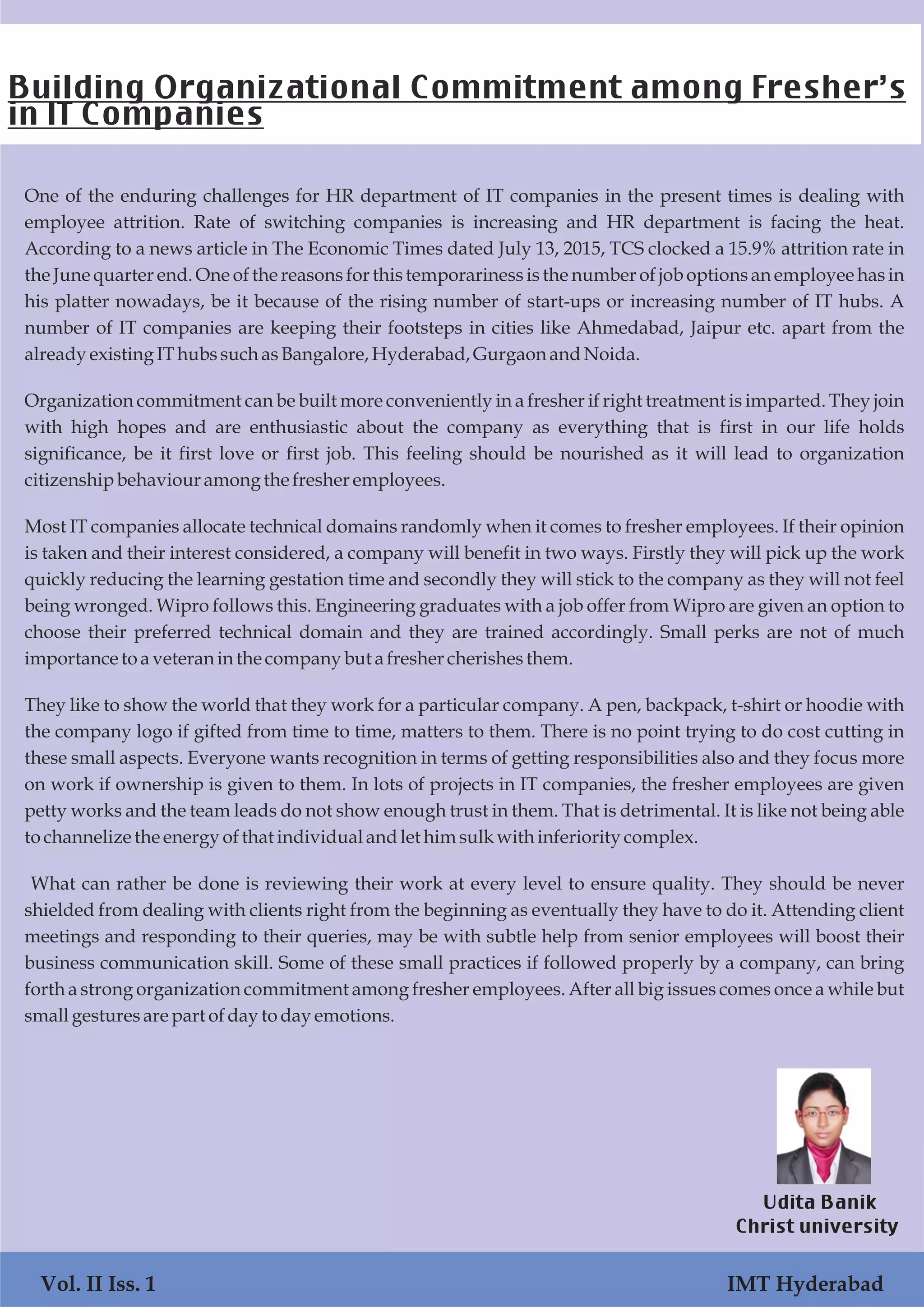 One of the enduring challenges for HR department of IT companies in the present times is dealing with
employee attrition. Rate of switching companies is increasing and HR department is facing the heat.
According to a news article in The Economic Times dated July 13, 2015, TCS clocked a 15.9% attrition rate in
the June quarter end. One of the reasons for this temporariness is the number of job options an employee has in
his platter nowadays, be it because of the rising number of start-ups or increasing number of IT hubs. A
number of IT companies are keeping their footsteps in cities like Ahmedabad, Jaipur etc. apart from the
alreadyexisting IThubssuchasBangalore,Hyderabad,Gurgaon andNoida.
Organization commitment can be built more conveniently in a fresher if right treatment is imparted. They join
with high hopes and are enthusiastic about the company as everything that is first in our life holds
significance, be it first love or first job. This feeling should be nourished as it will lead to organization
citizenshipbehaviouramongthe fresheremployees.
Most IT companies allocate technical domains randomly when it comes to fresher employees. If their opinion
is taken and their interest considered, a company will benefit in two ways. Firstly they will pick up the work
quickly reducing the learning gestation time and secondly they will stick to the company as they will not feel
being wronged. Wipro follows this. Engineering graduates with a job offer from Wipro are given an option to
choose their preferred technical domain and they are trained accordingly. Small perks are not of much
importancetoaveteran inthe companybut a freshercherishesthem.
They like to show the world that they work for a particular company. A pen, backpack, t-shirt or hoodie with
the company logo if gifted from time to time, matters to them. There is no point trying to do cost cutting in
these small aspects. Everyone wants recognition in terms of getting responsibilities also and they focus more
on work if ownership is given to them. In lots of projects in IT companies, the fresher employees are given
petty works and the team leads do not show enough trust in them. That is detrimental. It is like not being able
tochannelizethe energy ofthat individualandlet himsulkwith inferiority complex.
What can rather be done is reviewing their work at every level to ensure quality. They should be never
shielded from dealing with clients right from the beginning as eventually they have to do it. Attending client
meetings and responding to their queries, may be with subtle help from senior employees will boost their
business communication skill. Some of these small practices if followed properly by a company, can bring
forth a strong organization commitment among fresher employees. After all big issues comes once a while but
smallgestures are part ofdaytodayemotions.
Building Organizational Commitment among Fresher’s
in IT Companies
Udita Banik
Christ university
Vol. II Iss. 1 IMT Hyderabad
 