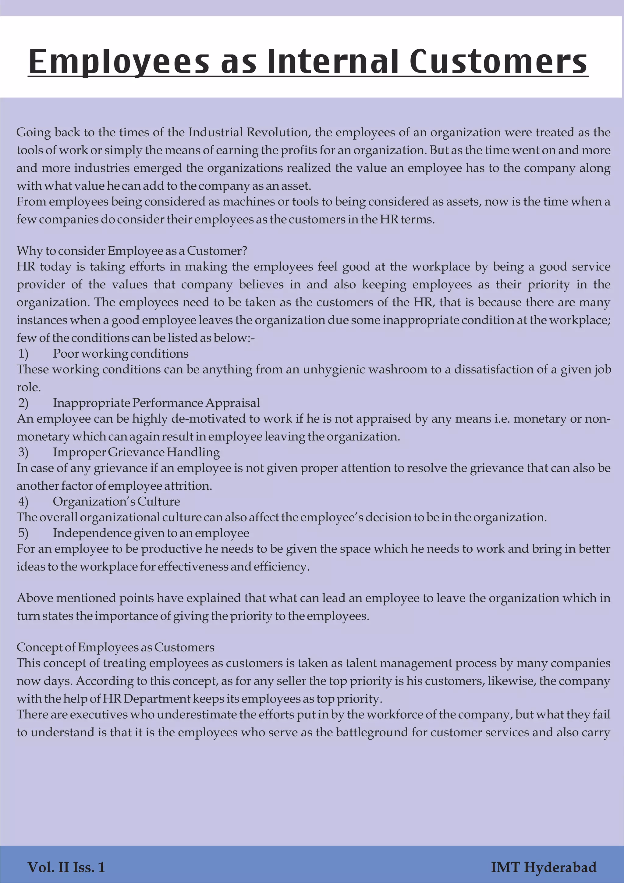 Going back to the times of the Industrial Revolution, the employees of an organization were treated as the
tools of work or simply the means of earning the profits for an organization. But as the time went on and more
and more industries emerged the organizations realized the value an employee has to the company along
with what value he canaddtothe companyasan asset.
From employees being considered as machines or tools to being considered as assets, now is the time when a
fewcompaniesdoconsidertheir employeesasthe customersinthe HRterms.
Why toconsiderEmployeeasaCustomer?
HR today is taking efforts in making the employees feel good at the workplace by being a good service
provider of the values that company believes in and also keeping employees as their priority in the
organization. The employees need to be taken as the customers of the HR, that is because there are many
instances when a good employee leaves the organization due some inappropriate condition at the workplace;
fewofthe conditionscanbe listedasbelow:-
1) Poorworking conditions
These working conditions can be anything from an unhygienic washroom to a dissatisfaction of a given job
role.
2) InappropriatePerformanceAppraisal
An employee can be highly de-motivated to work if he is not appraised by any means i.e. monetary or non-
monetarywhichcanagain resultinemployeeleaving the organization.
3) ImproperGrievance Handling
In case of any grievance if an employee is not given proper attention to resolve the grievance that can also be
another factorofemployeeattrition.
4) Organization’s Culture
Theoverallorganizational culturecanalsoaffectthe employee’sdecisiontobe inthe organization.
5) Independencegiven to an employee
For an employee to be productive he needs to be given the space which he needs to work and bring in better
ideasto the workplaceforeffectivenessandefficiency.
Above mentioned points have explained that what can lead an employee to leave the organization which in
turn statesthe importanceofgiving the priority tothe employees.
ConceptofEmployeesasCustomers
This concept of treating employees as customers is taken as talent management process by many companies
now days. According to this concept, as for any seller the top priority is his customers, likewise, the company
with the helpofHRDepartment keepsitsemployeesastoppriority.
There are executives who underestimate the efforts put in by the workforce of the company, but what they fail
to understand is that it is the employees who serve as the battleground for customer services and also carry
Employees as Internal Customers
Vol. II Iss. 1 IMT Hyderabad
 