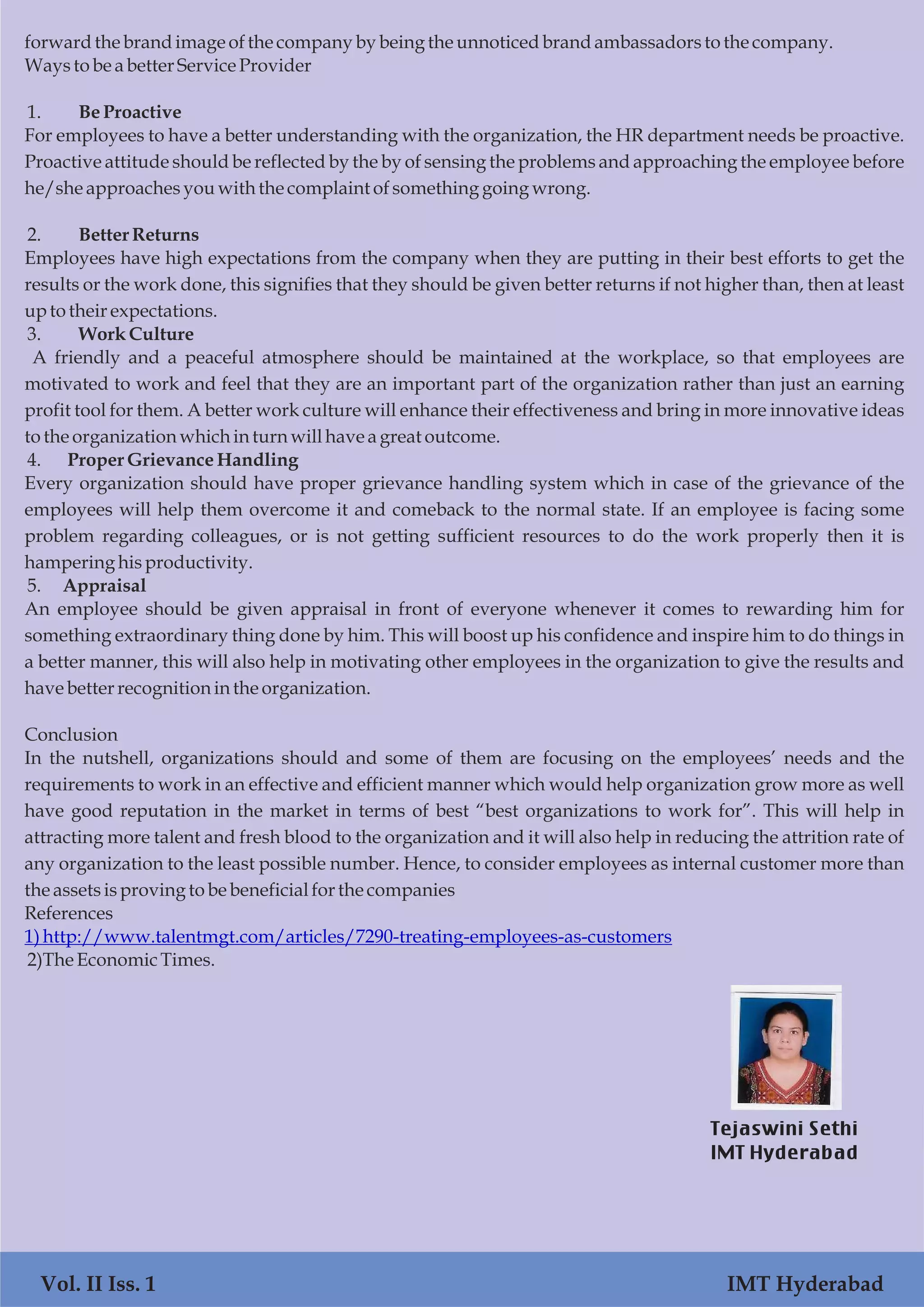forwardthe brandimageofthe companyby being the unnoticedbrandambassadorstothe company.
Waystobe abetter ServiceProvider
1. BeProactive
For employees to have a better understanding with the organization, the HR department needs be proactive.
Proactive attitude should be reflected by the by of sensing the problems and approaching the employee before
he/sheapproachesyouwith the complaintofsomethinggoing wrong.
2. Better Returns
Employees have high expectations from the company when they are putting in their best efforts to get the
results or the work done, this signifies that they should be given better returns if not higher than, then at least
uptotheir expectations.
3. Work Culture
A friendly and a peaceful atmosphere should be maintained at the workplace, so that employees are
motivated to work and feel that they are an important part of the organization rather than just an earning
profit tool for them. A better work culture will enhance their effectiveness and bring in more innovative ideas
tothe organization whichinturn willhave a great outcome.
4. Proper GrievanceHandling
Every organization should have proper grievance handling system which in case of the grievance of the
employees will help them overcome it and comeback to the normal state. If an employee is facing some
problem regarding colleagues, or is not getting sufficient resources to do the work properly then it is
hamperinghisproductivity.
5. Appraisal
An employee should be given appraisal in front of everyone whenever it comes to rewarding him for
something extraordinary thing done by him. This will boost up his confidence and inspire him to do things in
a better manner, this will also help in motivating other employees in the organization to give the results and
havebetter recognitioninthe organization.
Conclusion
In the nutshell, organizations should and some of them are focusing on the employees’ needs and the
requirements to work in an effective and efficient manner which would help organization grow more as well
have good reputation in the market in terms of best “best organizations to work for”. This will help in
attracting more talent and fresh blood to the organization and it will also help in reducing the attrition rate of
any organization to the least possible number. Hence, to consider employees as internal customer more than
the assetsisprovingto be beneficialforthe companies
References
1)http://www.talentmgt.com/articles/7290-treating-employees-as-customers
2)TheEconomicTimes.
Vol. II Iss. 1 IMT Hyderabad
Tejaswini Sethi
IMT Hyderabad
 