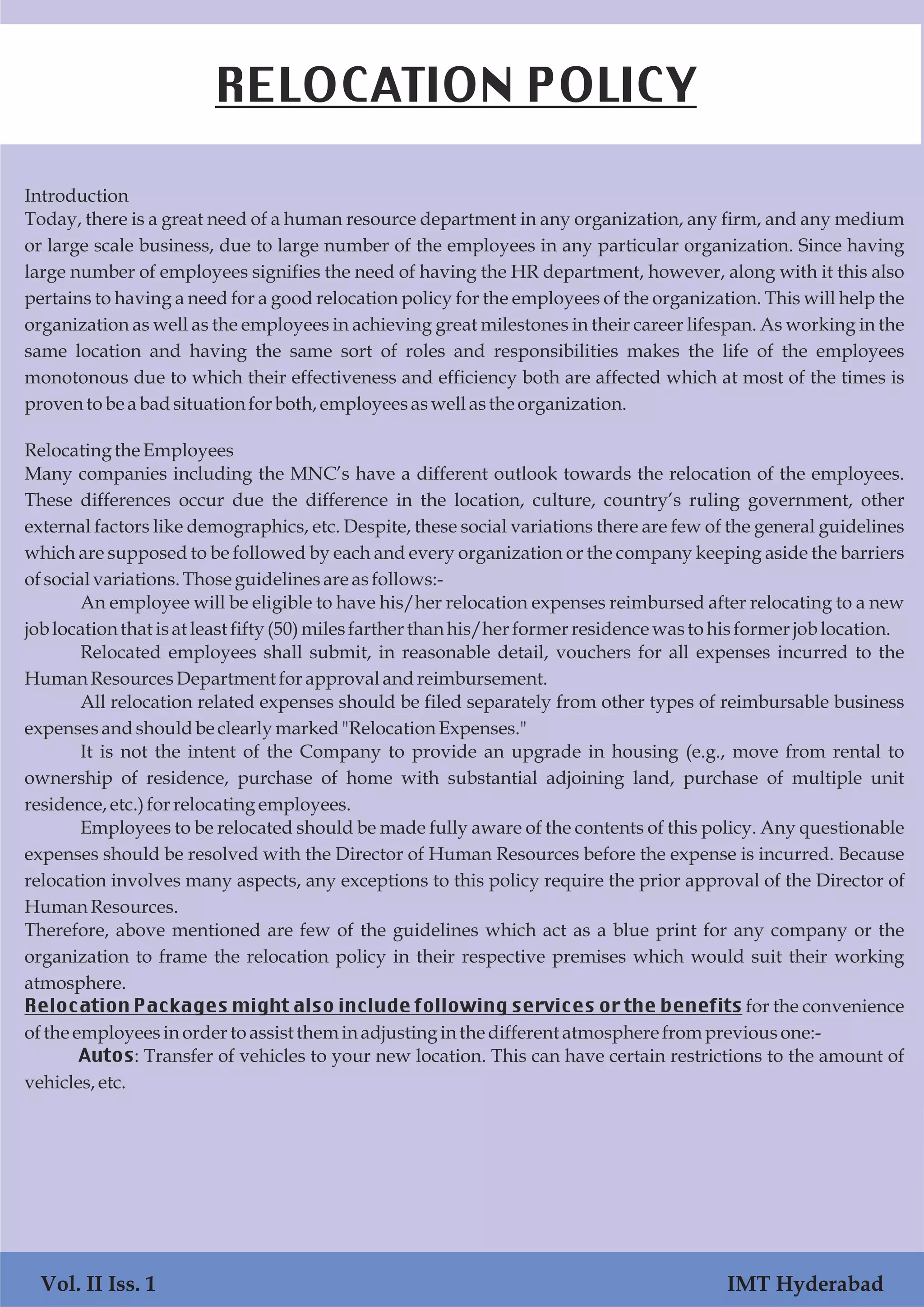 Introduction
Today, there is a great need of a human resource department in any organization, any firm, and any medium
or large scale business, due to large number of the employees in any particular organization. Since having
large number of employees signifies the need of having the HR department, however, along with it this also
pertains to having a need for a good relocation policy for the employees of the organization. This will help the
organization as well as the employees in achieving great milestones in their career lifespan. As working in the
same location and having the same sort of roles and responsibilities makes the life of the employees
monotonous due to which their effectiveness and efficiency both are affected which at most of the times is
proventobe abadsituationforboth, employeesaswellasthe organization.
Relocatingthe Employees
Many companies including the MNC’s have a different outlook towards the relocation of the employees.
These differences occur due the difference in the location, culture, country’s ruling government, other
external factors like demographics, etc. Despite, these social variations there are few of the general guidelines
which are supposed to be followed by each and every organization or the company keeping aside the barriers
ofsocialvariations.Thoseguidelinesareasfollows:-
An employee will be eligible to have his/her relocation expenses reimbursed after relocating to a new
joblocationthat isat leastfifty (50)milesfarther than his/herformerresidencewastohisformerjoblocation.
Relocated employees shall submit, in reasonable detail, vouchers for all expenses incurred to the
HumanResourcesDepartment forapprovalandreimbursement.
All relocation related expenses should be filed separately from other types of reimbursable business
expensesandshouldbe clearlymarked"RelocationExpenses."
It is not the intent of the Company to provide an upgrade in housing (e.g., move from rental to
ownership of residence, purchase of home with substantial adjoining land, purchase of multiple unit
residence,etc.)forrelocatingemployees.
Employees to be relocated should be made fully aware of the contents of this policy. Any questionable
expenses should be resolved with the Director of Human Resources before the expense is incurred. Because
relocation involves many aspects, any exceptions to this policy require the prior approval of the Director of
HumanResources.
Therefore, above mentioned are few of the guidelines which act as a blue print for any company or the
organization to frame the relocation policy in their respective premises which would suit their working
atmosphere.
Relocation Packages might also include following services or the benefits for the convenience
ofthe employeesinordertoassisttheminadjustinginthe differentatmospherefrompreviousone:-
Autos: Transfer of vehicles to your new location. This can have certain restrictions to the amount of
vehicles,etc.
RELOCATION POLICY
Vol. II Iss. 1 IMT Hyderabad
 