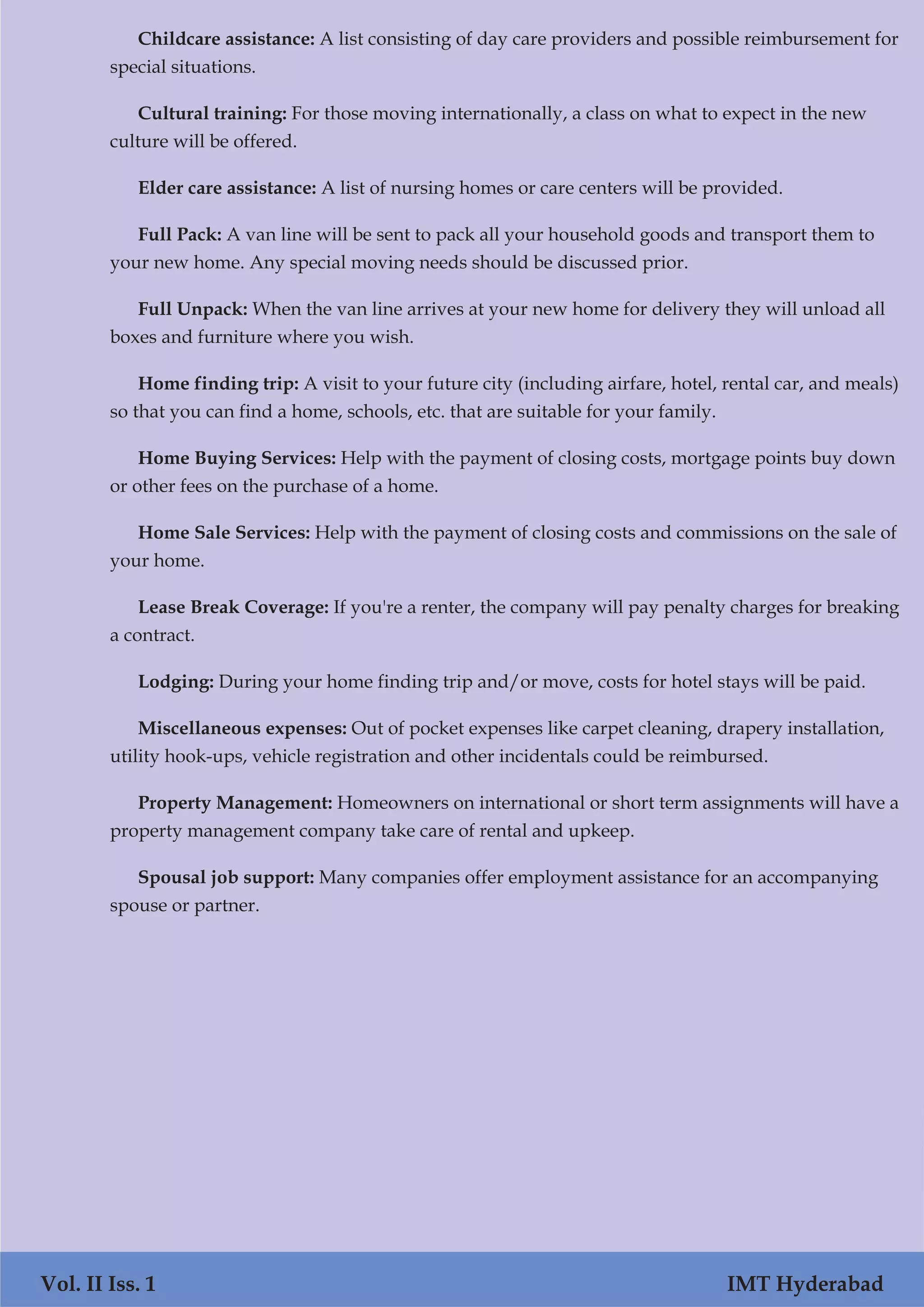 Childcare assistance: A list consisting of day care providers and possible reimbursement for
special situations.
Cultural training: For those moving internationally, a class on what to expect in the new
culture will be offered.
Elder care assistance: A list of nursing homes or care centers will be provided.
Full Pack: A van line will be sent to pack all your household goods and transport them to
your new home. Any special moving needs should be discussed prior.
Full Unpack: When the van line arrives at your new home for delivery they will unload all
boxes and furniture where you wish.
Home finding trip: A visit to your future city (including airfare, hotel, rental car, and meals)
so that you can find a home, schools, etc. that are suitable for your family.
Home Buying Services: Help with the payment of closing costs, mortgage points buy down
or other fees on the purchase of a home.
Home Sale Services: Help with the payment of closing costs and commissions on the sale of
your home.
Lease Break Coverage: If you're a renter, the company will pay penalty charges for breaking
a contract.
Lodging: During your home finding trip and/or move, costs for hotel stays will be paid.
Miscellaneous expenses: Out of pocket expenses like carpet cleaning, drapery installation,
utility hook-ups, vehicle registration and other incidentals could be reimbursed.
Property Management: Homeowners on international or short term assignments will have a
property management company take care of rental and upkeep.
Spousal job support: Many companies offer employment assistance for an accompanying
spouse or partner.
Vol. II Iss. 1 IMT Hyderabad
 