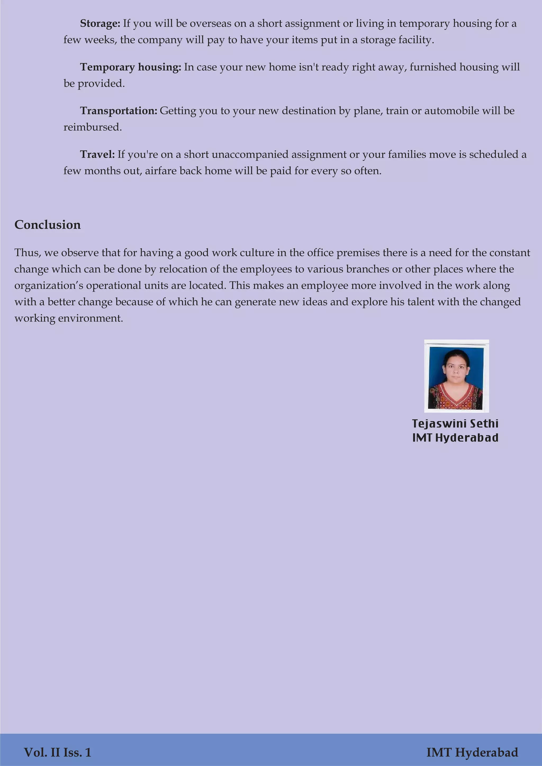 Storage: If you will be overseas on a short assignment or living in temporary housing for a
few weeks, the company will pay to have your items put in a storage facility.
Temporary housing: In case your new home isn't ready right away, furnished housing will
be provided.
Transportation: Getting you to your new destination by plane, train or automobile will be
reimbursed.
Travel: If you're on a short unaccompanied assignment or your families move is scheduled a
few months out, airfare back home will be paid for every so often.
Conclusion
Thus, we observe that for having a good work culture in the office premises there is a need for the constant
change which can be done by relocation of the employees to various branches or other places where the
organization’s operational units are located. This makes an employee more involved in the work along
with a better change because of which he can generate new ideas and explore his talent with the changed
working environment.
Vol. II Iss. 1 IMT Hyderabad
Tejaswini Sethi
IMT Hyderabad
 