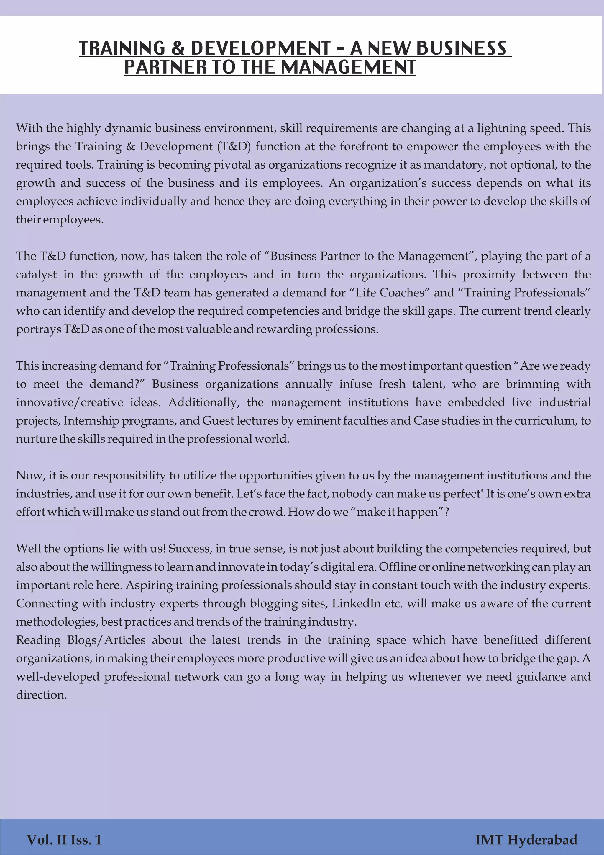 Vol. I Iss. 1 IMT Hyderabad
With the highly dynamic business environment, skill requirements are changing at a lightning speed. This
brings the Training & Development (T&D) function at the forefront to empower the employees with the
required tools. Training is becoming pivotal as organizations recognize it as mandatory, not optional, to the
growth and success of the business and its employees. An organization’s success depends on what its
employees achieve individually and hence they are doing everything in their power to develop the skills of
their employees.
The T&D function, now, has taken the role of “Business Partner to the Management”, playing the part of a
catalyst in the growth of the employees and in turn the organizations. This proximity between the
management and the T&D team has generated a demand for “Life Coaches” and “Training Professionals”
who can identify and develop the required competencies and bridge the skill gaps. The current trend clearly
portraysT&Dasoneofthe mostvaluable andrewardingprofessions.
This increasing demand for “Training Professionals” brings us to the most important question “Are we ready
to meet the demand?” Business organizations annually infuse fresh talent, who are brimming with
innovative/creative ideas. Additionally, the management institutions have embedded live industrial
projects, Internship programs, and Guest lectures by eminent faculties and Case studies in the curriculum, to
nurture the skillsrequiredinthe professionalworld.
Now, it is our responsibility to utilize the opportunities given to us by the management institutions and the
industries, and use it for our own benefit. Let’s face the fact, nobody can make us perfect! It is one’s own extra
effortwhichwillmakeusstandout fromthe crowd.Howdowe “make it happen”?
Well the options lie with us! Success, in true sense, is not just about building the competencies required, but
also about the willingness to learn and innovate in today’s digital era. Offline or online networking can play an
important role here. Aspiring training professionals should stay in constant touch with the industry experts.
Connecting with industry experts through blogging sites, LinkedIn etc. will make us aware of the current
methodologies,best practicesandtrendsofthe training industry.
Reading Blogs/Articles about the latest trends in the training space which have benefitted different
organizations, in making their employees more productive will give us an idea about how to bridge the gap. A
well-developed professional network can go a long way in helping us whenever we need guidance and
direction.
Vol. II Iss. 1 IMT Hyderabad
TRAINING & DEVELOPMENT - A NEW BUSINESS
PARTNER TO THE MANAGEMENT
 