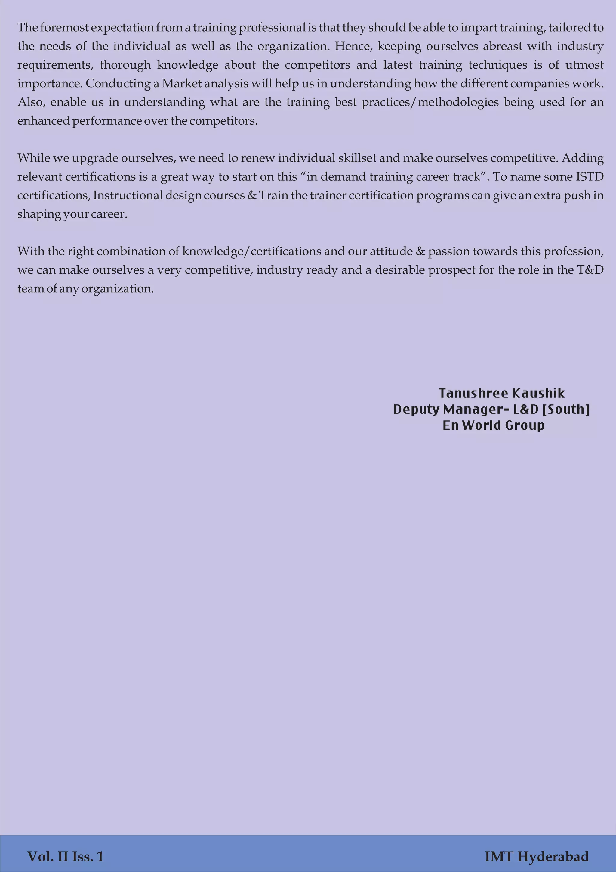 Vol. I Iss. 1 IMT Hyderabad
The foremost expectation from a training professional is that they should be able to impart training, tailored to
the needs of the individual as well as the organization. Hence, keeping ourselves abreast with industry
requirements, thorough knowledge about the competitors and latest training techniques is of utmost
importance. Conducting a Market analysis will help us in understanding how the different companies work.
Also, enable us in understanding what are the training best practices/methodologies being used for an
enhancedperformanceoverthe competitors.
While we upgrade ourselves, we need to renew individual skillset and make ourselves competitive. Adding
relevant certifications is a great way to start on this “in demand training career track”. To name some ISTD
certifications, Instructional design courses & Train the trainer certification programs can give an extra push in
shapingyourcareer.
With the right combination of knowledge/certifications and our attitude & passion towards this profession,
we can make ourselves a very competitive, industry ready and a desirable prospect for the role in the T&D
team ofany organization.
Vol. II Iss. 1 IMT Hyderabad
Tanushree Kaushik
Deputy Manager- L&D [South]
En World Group
 