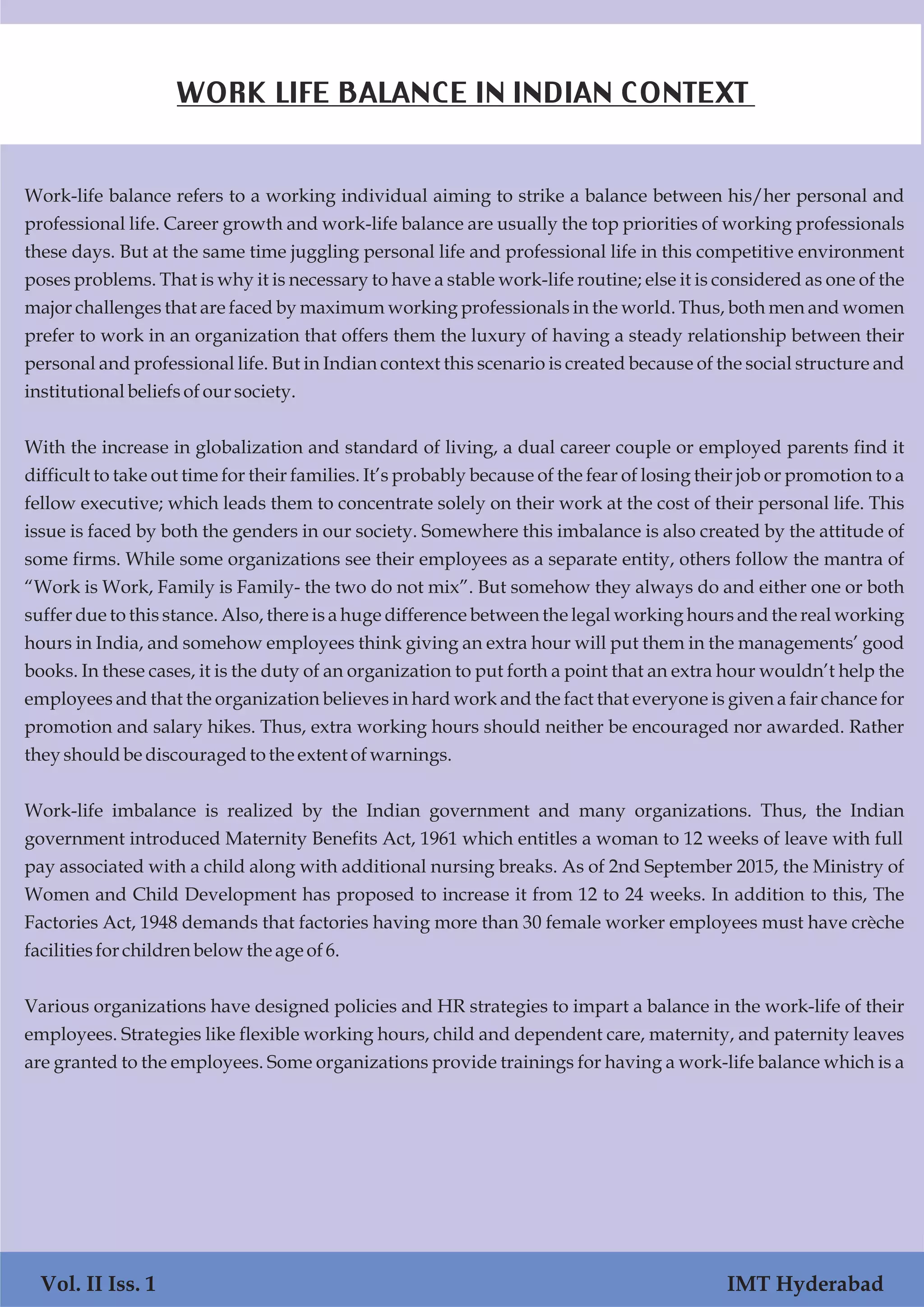 Vol. I Iss. 1 IMT Hyderabad
Work-life balance refers to a working individual aiming to strike a balance between his/her personal and
professional life. Career growth and work-life balance are usually the top priorities of working professionals
these days. But at the same time juggling personal life and professional life in this competitive environment
poses problems. That is why it is necessary to have a stable work-life routine; else it is considered as one of the
major challenges that are faced by maximum working professionals in the world. Thus, both men and women
prefer to work in an organization that offers them the luxury of having a steady relationship between their
personal and professional life. But in Indian context this scenario is created because of the social structure and
institutional beliefsofoursociety.
With the increase in globalization and standard of living, a dual career couple or employed parents find it
difficult to take out time for their families. It’s probably because of the fear of losing their job or promotion to a
fellow executive; which leads them to concentrate solely on their work at the cost of their personal life. This
issue is faced by both the genders in our society. Somewhere this imbalance is also created by the attitude of
some firms. While some organizations see their employees as a separate entity, others follow the mantra of
“Work is Work, Family is Family- the two do not mix”. But somehow they always do and either one or both
suffer due to this stance. Also, there is a huge difference between the legal working hours and the real working
hours in India, and somehow employees think giving an extra hour will put them in the managements’ good
books. In these cases, it is the duty of an organization to put forth a point that an extra hour wouldn’t help the
employees and that the organization believes in hard work and the fact that everyone is given a fair chance for
promotion and salary hikes. Thus, extra working hours should neither be encouraged nor awarded. Rather
they shouldbe discouragedtothe extent ofwarnings.
Work-life imbalance is realized by the Indian government and many organizations. Thus, the Indian
government introduced Maternity Benefits Act, 1961 which entitles a woman to 12 weeks of leave with full
pay associated with a child along with additional nursing breaks. As of 2nd September 2015, the Ministry of
Women and Child Development has proposed to increase it from 12 to 24 weeks. In addition to this, The
Factories Act, 1948 demands that factories having more than 30 female worker employees must have crèche
facilitiesforchildrenbelow the age of6.
Various organizations have designed policies and HR strategies to impart a balance in the work-life of their
employees. Strategies like flexible working hours, child and dependent care, maternity, and paternity leaves
are granted to the employees. Some organizations provide trainings for having a work-life balance which is a
Vol. II Iss. 1 IMT Hyderabad
WORK LIFE BALANCE IN INDIAN CONTEXT
 