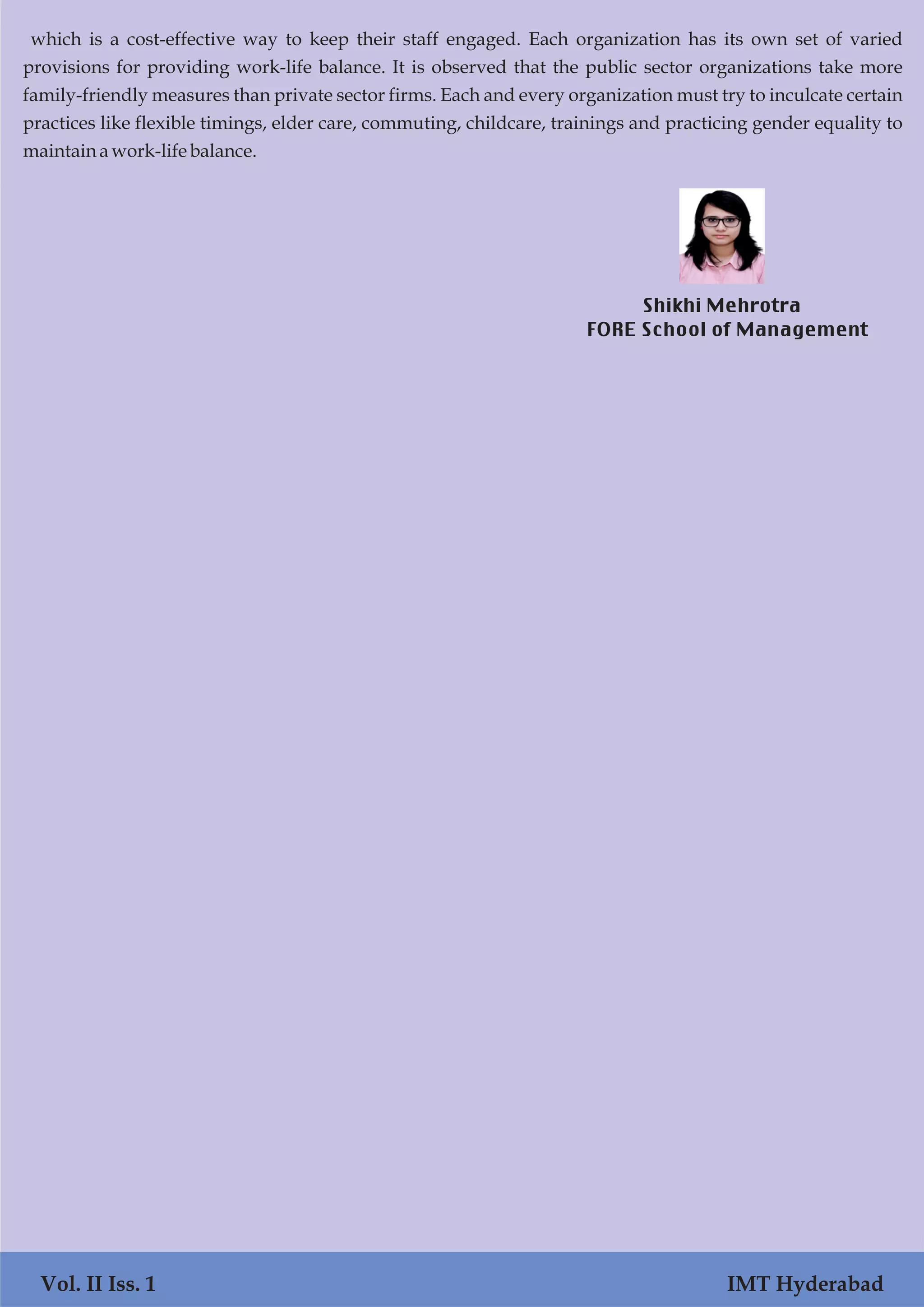 Vol. I Iss. 1 IMT Hyderabad
which is a cost-effective way to keep their staff engaged. Each organization has its own set of varied
provisions for providing work-life balance. It is observed that the public sector organizations take more
family-friendly measures than private sector firms. Each and every organization must try to inculcate certain
practices like flexible timings, elder care, commuting, childcare, trainings and practicing gender equality to
maintainawork-life balance.
Vol. II Iss. 1 IMT Hyderabad
Shikhi Mehrotra
FORE School of Management
 