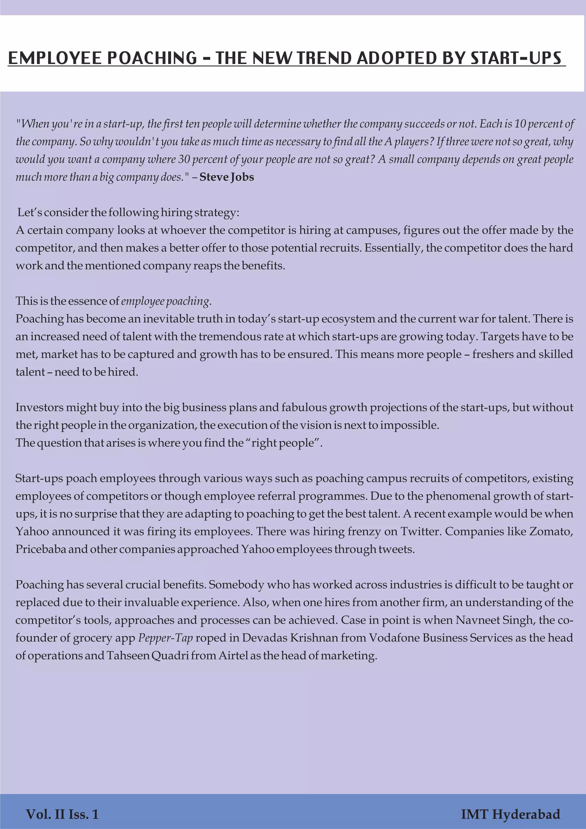 Vol. I Iss. 1 IMT Hyderabad
"When you're in a start-up, the first ten people will determine whether the company succeeds or not. Each is 10 percent of
the company. So why wouldn't you take as much time as necessary to find all the A players? If three were not so great, why
would you want a company where 30 percent of your people are not so great? A small company depends on great people
much morethanabigcompanydoes." –SteveJobs
Let’sconsiderthe followinghiring strategy:
A certain company looks at whoever the competitor is hiring at campuses, figures out the offer made by the
competitor, and then makes a better offer to those potential recruits. Essentially, the competitor does the hard
workandthe mentionedcompanyreapsthe benefits.
Thisisthe essenceofemployee poaching.
Poaching has become an inevitable truth in today’s start-up ecosystem and the current war for talent. There is
an increased need of talent with the tremendous rate at which start-ups are growing today. Targets have to be
met, market has to be captured and growth has to be ensured. This means more people – freshers and skilled
talent – needto be hired.
Investors might buy into the big business plans and fabulous growth projections of the start-ups, but without
the right peopleinthe organization, the executionofthe visionisnext toimpossible.
Thequestionthat arisesiswhere youfindthe “right people”.
Start-ups poach employees through various ways such as poaching campus recruits of competitors, existing
employees of competitors or though employee referral programmes. Due to the phenomenal growth of start-
ups, it is no surprise that they are adapting to poaching to get the best talent. A recent example would be when
Yahoo announced it was firing its employees. There was hiring frenzy on Twitter. Companies like Zomato,
Pricebaba andothercompaniesapproachedYahooemployeesthrough tweets.
Poaching has several crucial benefits. Somebody who has worked across industries is difficult to be taught or
replaced due to their invaluable experience. Also, when one hires from another firm, an understanding of the
competitor’s tools, approaches and processes can be achieved. Case in point is when Navneet Singh, the co-
founder of grocery app Pepper-Tap roped in Devadas Krishnan from Vodafone Business Services as the head
ofoperationsandTahseenQuadrifromAirtelasthe headofmarketing.
Vol. II Iss. 1 IMT Hyderabad
EMPLOYEE POACHING - THE NEW TREND ADOPTED BY START-UPS
 