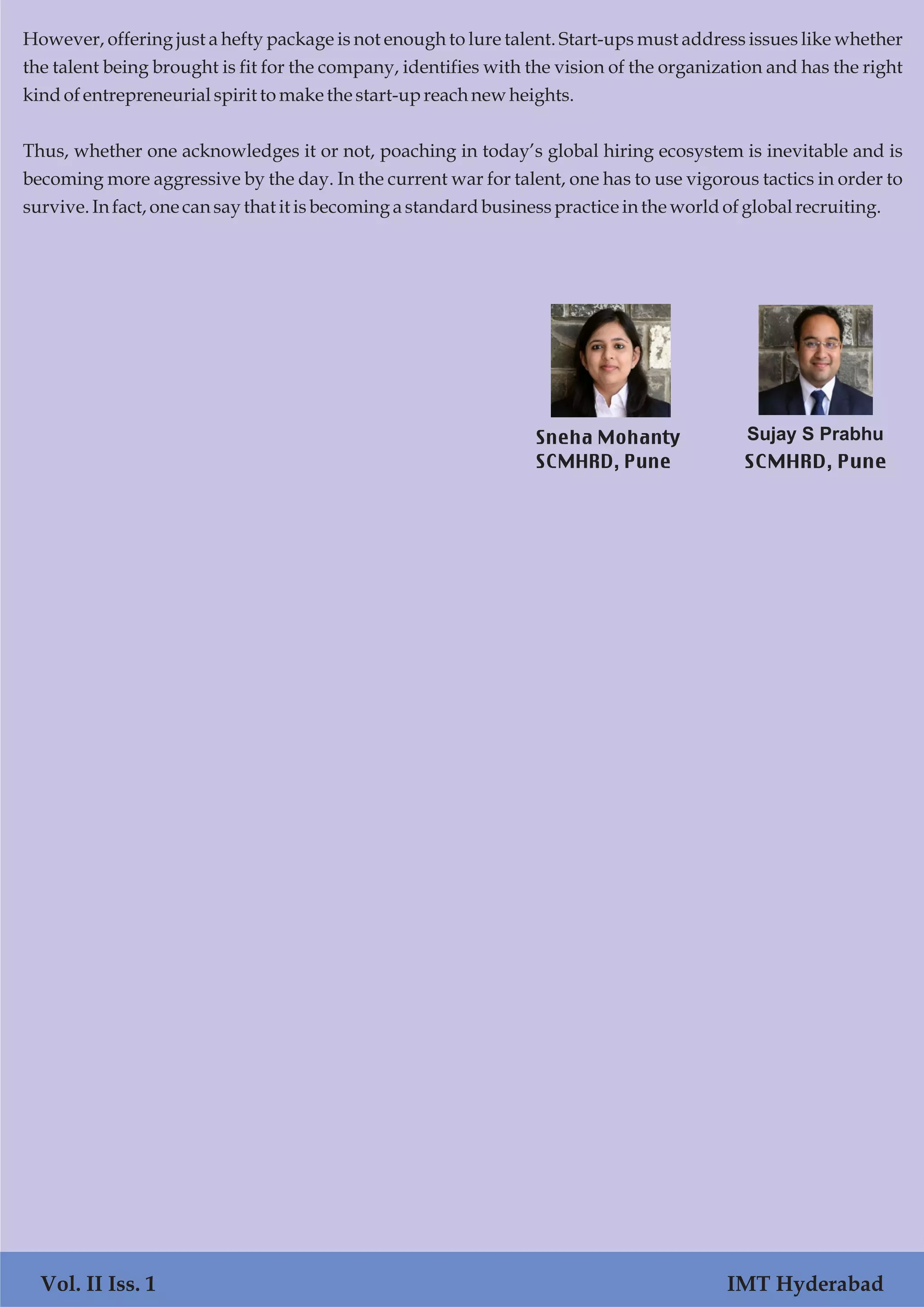 Vol. I Iss. 1 IMT Hyderabad
However, offering just a hefty package is not enough to lure talent. Start-ups must address issues like whether
the talent being brought is fit for the company, identifies with the vision of the organization and has the right
kindofentrepreneurial spiritto makethe start-up reachnewheights.
Thus, whether one acknowledges it or not, poaching in today’s global hiring ecosystem is inevitable and is
becoming more aggressive by the day. In the current war for talent, one has to use vigorous tactics in order to
survive.Infact,onecansaythat it isbecomingastandardbusinesspracticeinthe worldofglobal recruiting.
Vol. II Iss. 1 IMT Hyderabad
Sneha Mohanty
SCMHRD, Pune
Sujay S Prabhu
SCMHRD, Pune
 